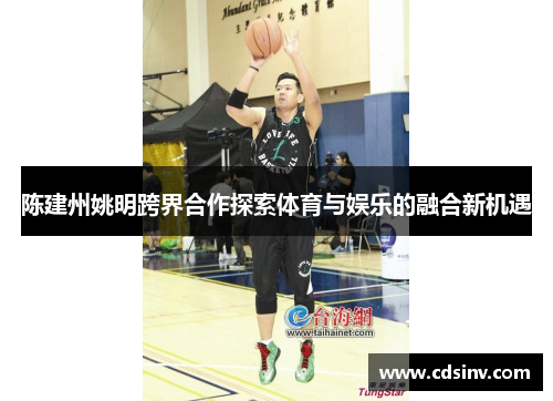 陈建州姚明跨界合作探索体育与娱乐的融合新机遇