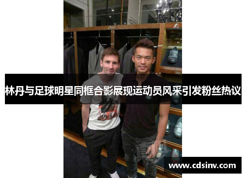 林丹与足球明星同框合影展现运动员风采引发粉丝热议