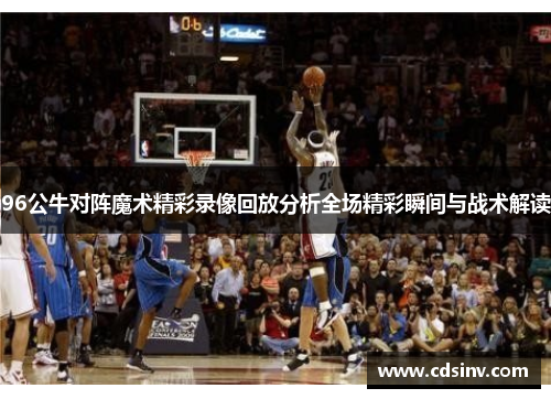 96公牛对阵魔术精彩录像回放分析全场精彩瞬间与战术解读